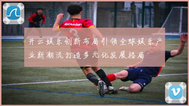 开云娱乐创新布局引领全球娱乐产业新潮流打造多元化发展格局