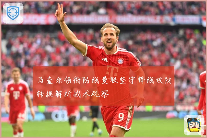 马奎尔领衔防线曼联坚守锋线攻防转换解析战术观察
