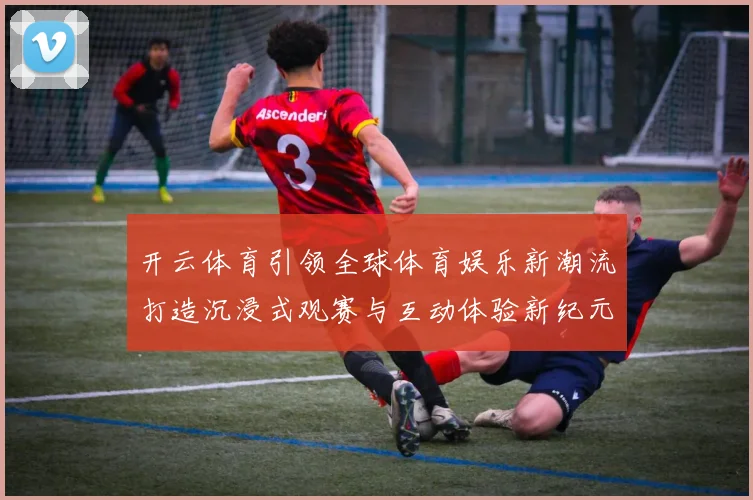 开云体育引领全球体育娱乐新潮流打造沉浸式观赛与互动体验新纪元