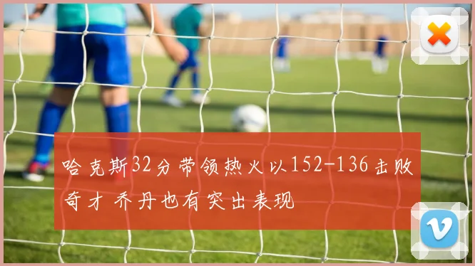 哈克斯32分带领热火以152-136击败奇才 乔丹也有突出表现
