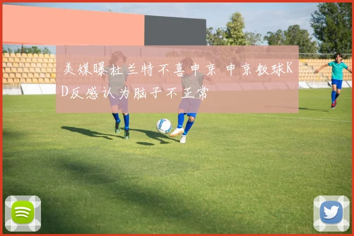 美媒曝杜兰特不喜申京 申京教球KD反感认为脑子不正常