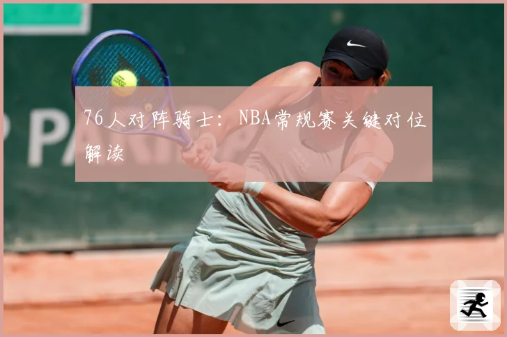 76人对阵骑士:NBA常规赛关键对位解读