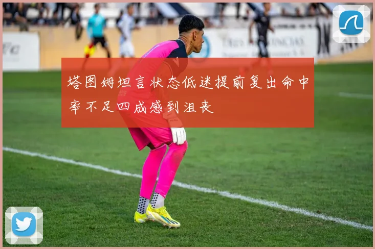 塔图姆坦言状态低迷提前复出命中率不足四成感到沮丧