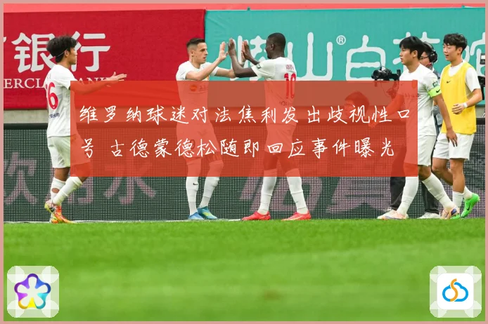 维罗纳球迷对法焦利发出歧视性口号 古德蒙德松随即回应事件曝光